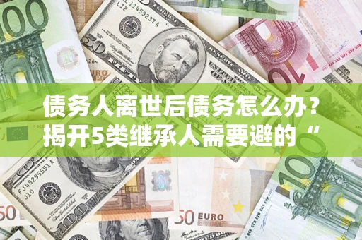北京债务人离世后债务怎么办？揭开5类继承人需要避的“坑”