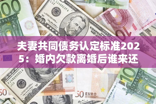 北京夫妻共同债务认定标准2025：婚内欠款离婚后谁来还？