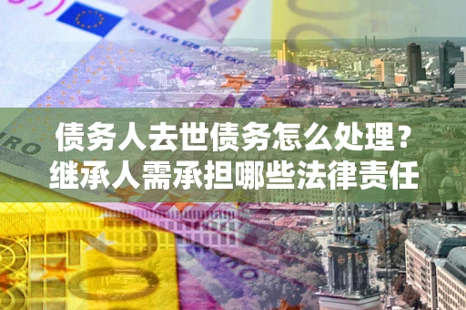 北京债务人去世债务怎么处理？继承人需承担哪些法律责任？
