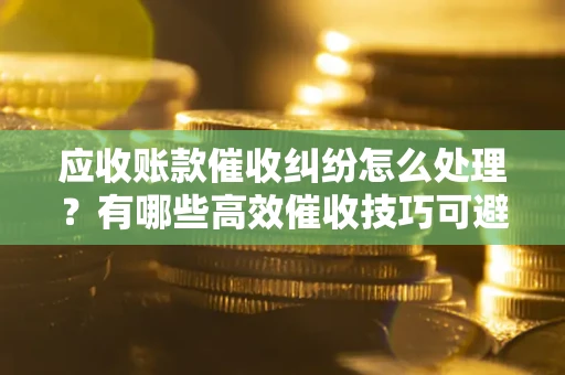 北京应收账款催收纠纷怎么处理？有哪些高效催收技巧可避免坏账？